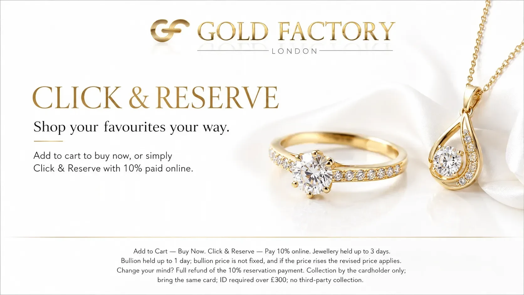 Gold Factory London. Click and Reserve. Shop your favourites your way. Add to cart to buy now, or simply Click and Reserve with 10% paid online.